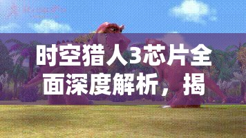 时空猎人3芯片全面深度解析，揭秘战力飙升不可或缺的秘密武器