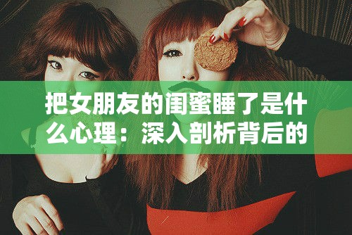 把女朋友的闺蜜睡了是什么心理：深入剖析背后的复杂情感