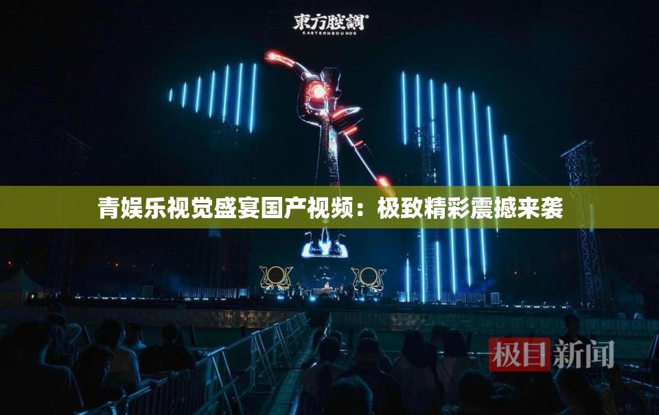 青娱乐视觉盛宴国产视频：极致精彩震撼来袭