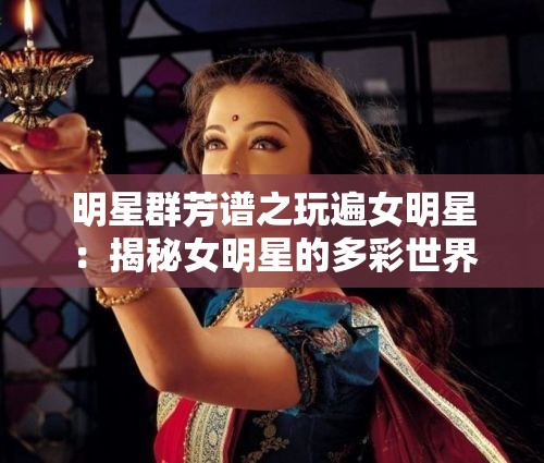 明星群芳谱之玩遍女明星：揭秘女明星的多彩世界