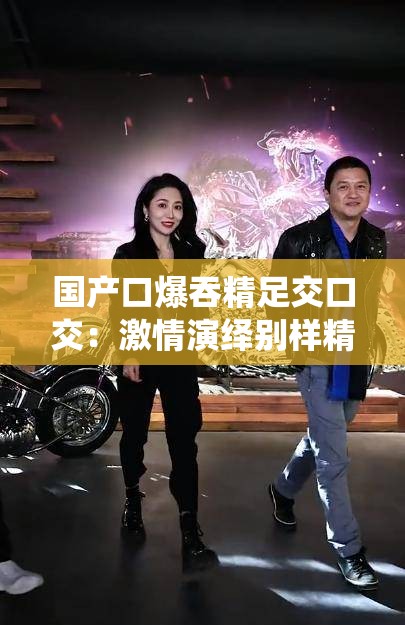 国产口爆吞精足交口交：激情演绎别样精彩