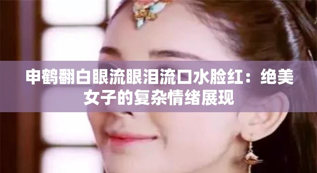 申鹤翻白眼流眼泪流口水脸红：绝美女子的复杂情绪展现