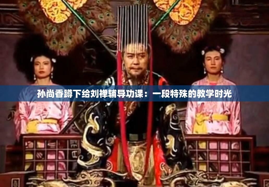 孙尚香蹲下给刘禅辅导功课：一段特殊的教学时光