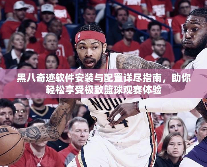黑八奇迹软件安装与配置详尽指南，助你轻松享受极致篮球观赛体验
