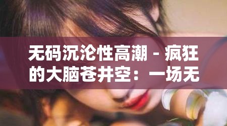 无码沉沦性高潮 - 疯狂的大脑苍井空：一场无法抗拒的视觉盛宴