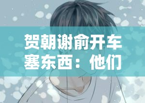 贺朝谢俞开车塞东西：他们的独特行为引发的故事