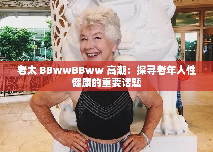 老太 BBwwBBww 高潮：探寻老年人性健康的重要话题