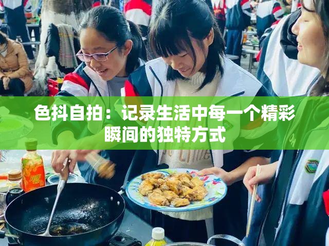 色抖自拍：记录生活中每一个精彩瞬间的独特方式