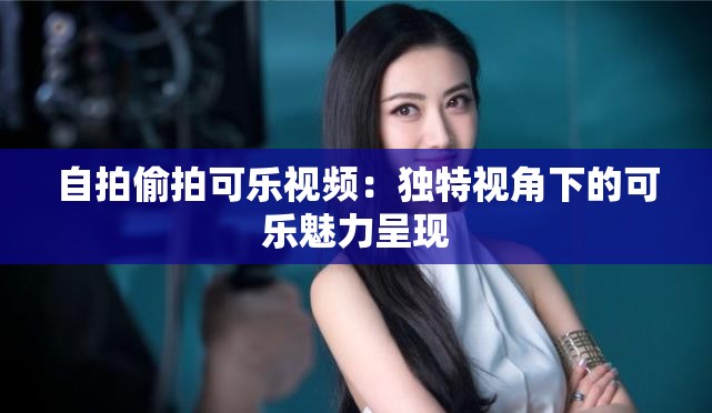 自拍偷拍可乐视频：独特视角下的可乐魅力呈现