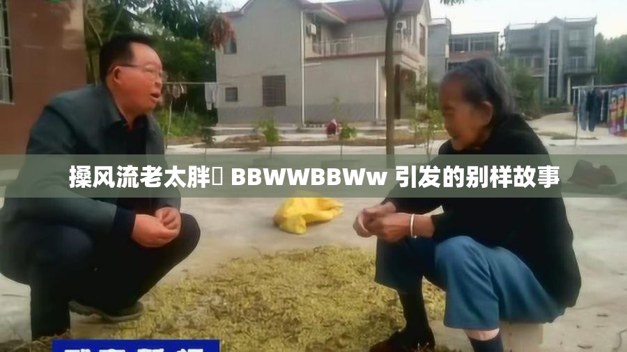 搡风流老太胖泬 BBWWBBWw 引发的别样故事