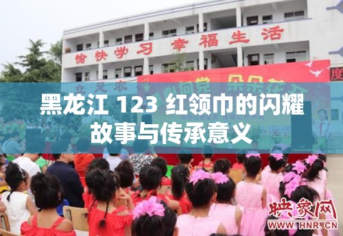黑龙江 123 红领巾的闪耀故事与传承意义