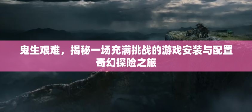 鬼生艰难，揭秘一场充满挑战的游戏安装与配置奇幻探险之旅