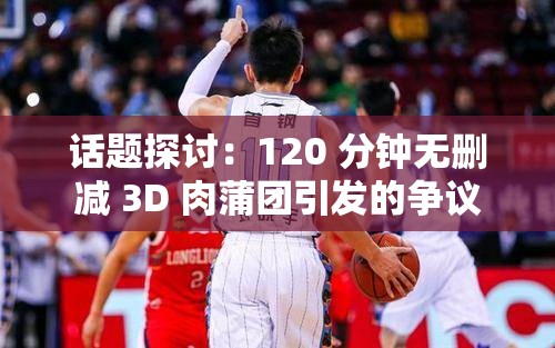 话题探讨：120 分钟无删减 3D 肉蒲团引发的争议