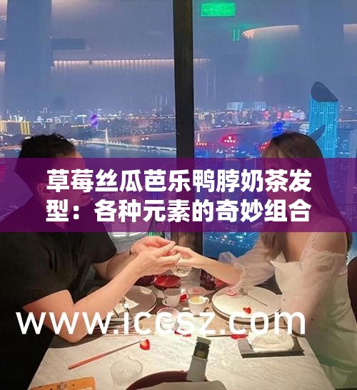 草莓丝瓜芭乐鸭脖奶茶发型：各种元素的奇妙组合