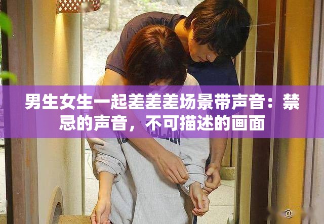 男生女生一起差差差场景带声音：禁忌的声音，不可描述的画面