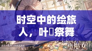 时空中的绘旅人，叶瑄祭舞形华展现梦幻联动，绘制绝美东方画卷