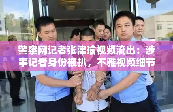警察网记者张津瑜视频流出：涉事记者身份被扒，不雅视频细节曝光