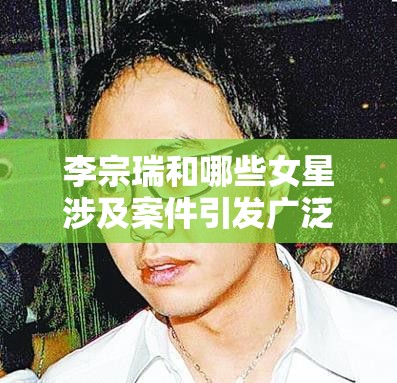 李宗瑞和哪些女星涉及案件引发广泛关注和社会热议