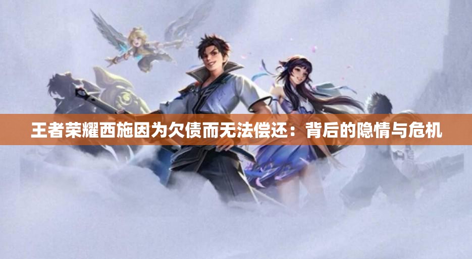 王者荣耀西施因为欠债而无法偿还：背后的隐情与危机