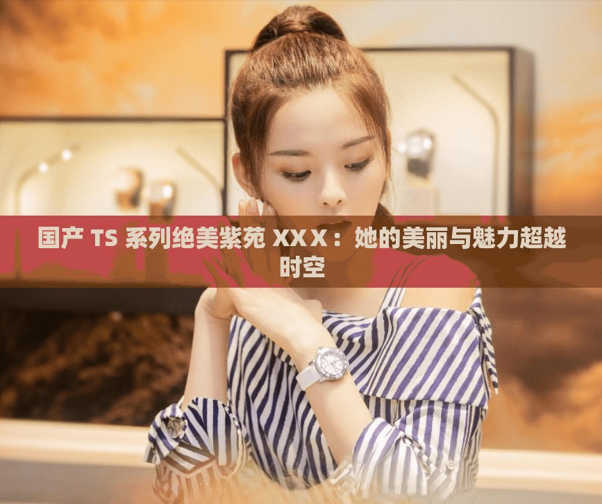 国产 TS 系列绝美紫苑 XXⅩ：她的美丽与魅力超越时空