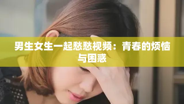 男生女生一起愁愁视频：青春的烦恼与困惑