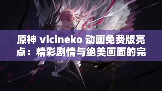 原神 vicineko 动画免费版亮点：精彩剧情与绝美画面的完美融合