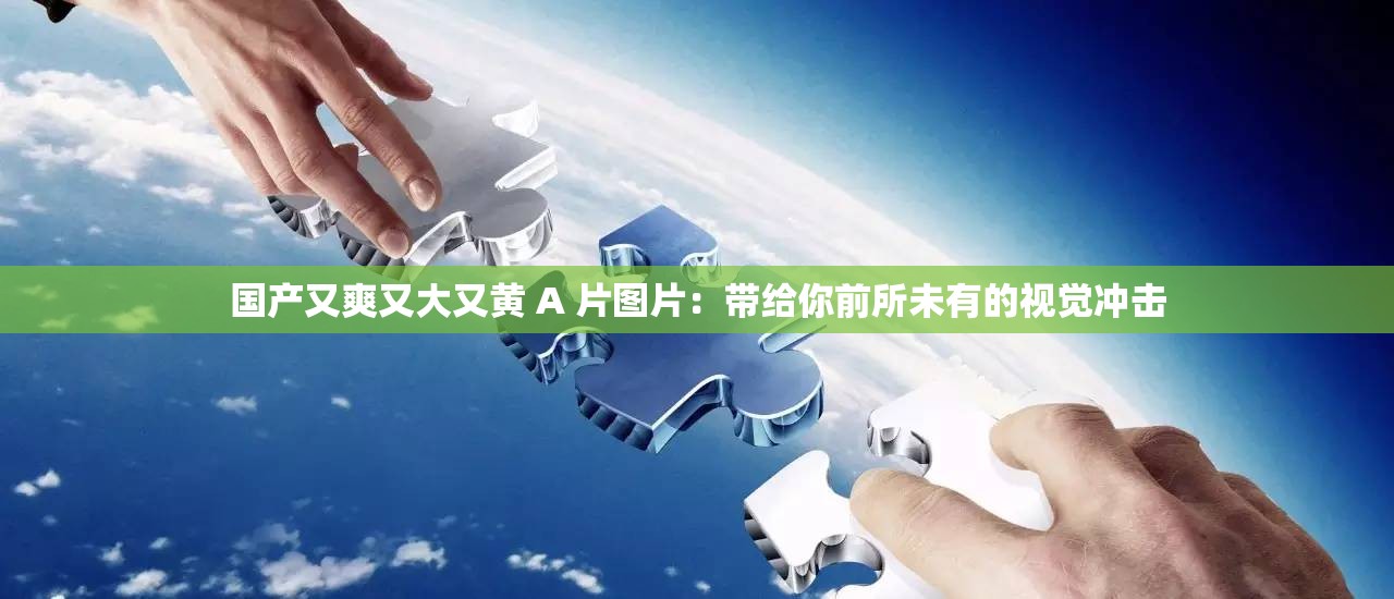 国产又爽又大又黄 A 片图片：带给你前所未有的视觉冲击