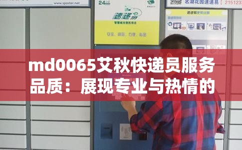 md0065艾秋快递员服务品质：展现专业与热情的快递服务代表