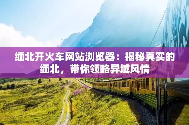缅北开火车网站浏览器：揭秘真实的缅北，带你领略异域风情