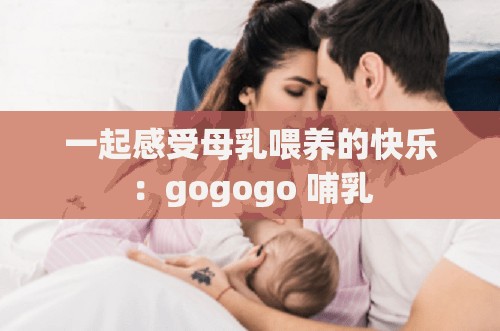 一起感受母乳喂养的快乐：gogogo 哺乳