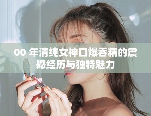 00 年清纯女神口爆吞精的震撼经历与独特魅力