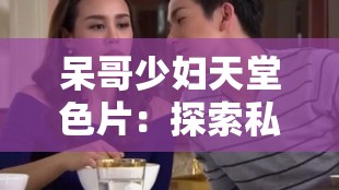 呆哥少妇天堂色片：探索私密情感的极致享受