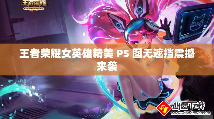 王者荣耀女英雄精美 PS 图无遮挡震撼来袭