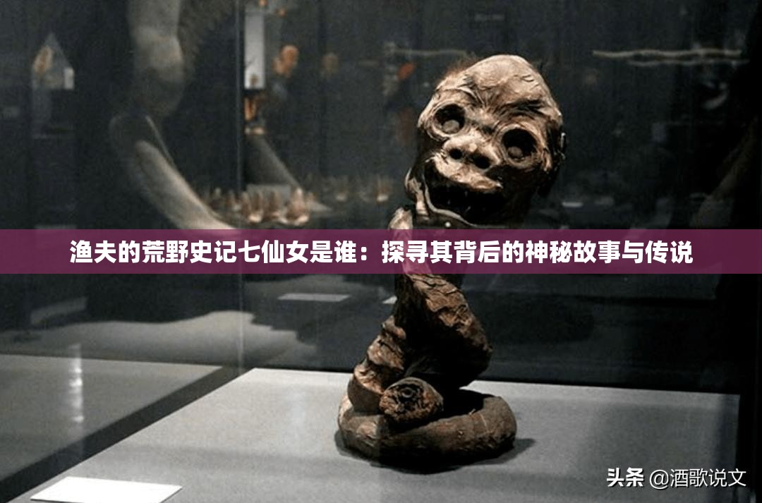渔夫的荒野史记七仙女是谁：探寻其背后的神秘故事与传说