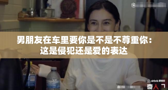 男朋友在车里要你是不是不尊重你：这是侵犯还是爱的表达