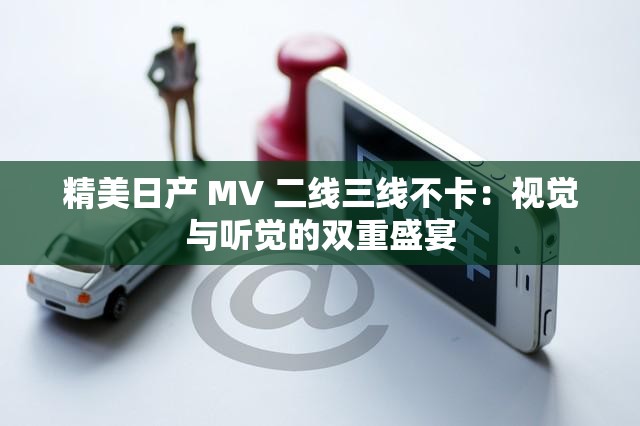 精美日产 MV 二线三线不卡：视觉与听觉的双重盛宴