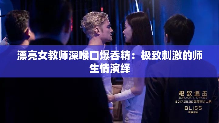 漂亮女教师深喉口爆吞精：极致刺激的师生情演绎