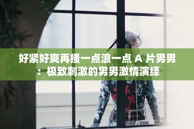 好紧好爽再搔一点浪一点 A 片男男：极致刺激的男男激情演绎