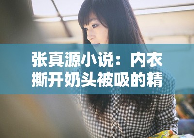 张真源小说：内衣撕开奶头被吸的精彩情节