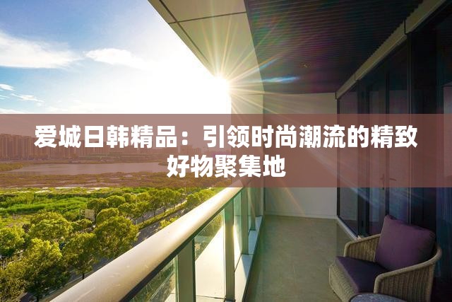 爱城日韩精品：引领时尚潮流的精致好物聚集地