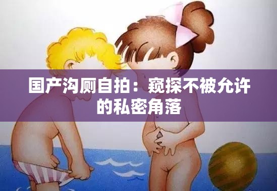 国产沟厕自拍：窥探不被允许的私密角落