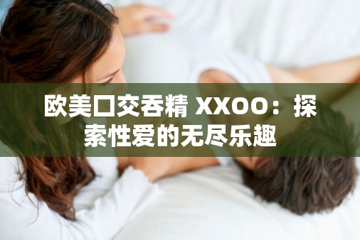 欧美囗交吞精 XXOO：探索性爱的无尽乐趣