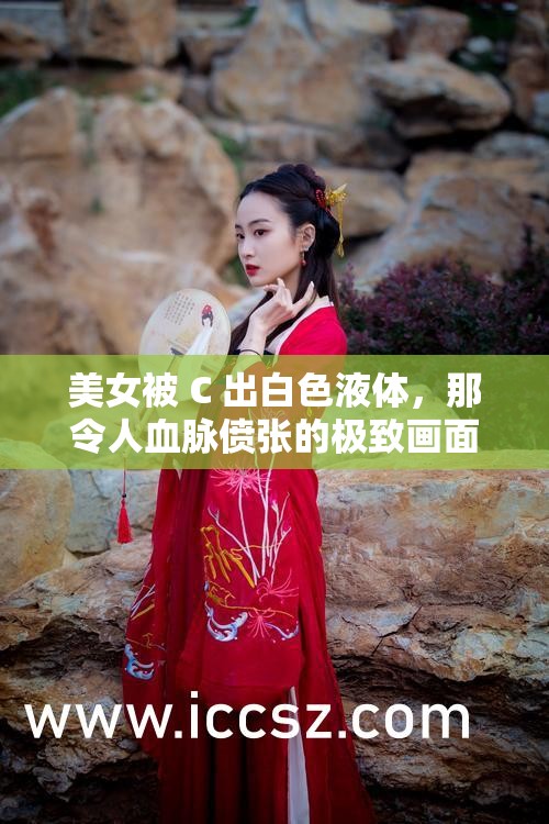 美女被 C 出白色液体，那令人血脉偾张的极致画面