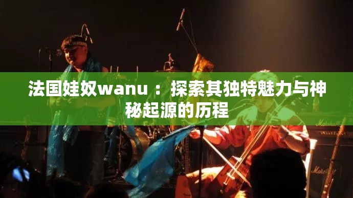 法国娃奴wanu ：探索其独特魅力与神秘起源的历程