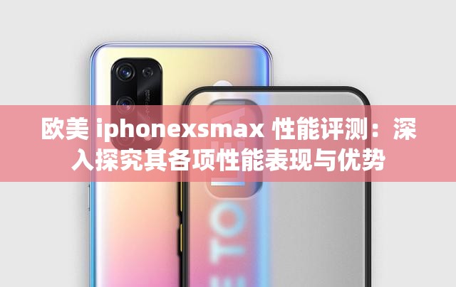 欧美 iphonexsmax 性能评测：深入探究其各项性能表现与优势