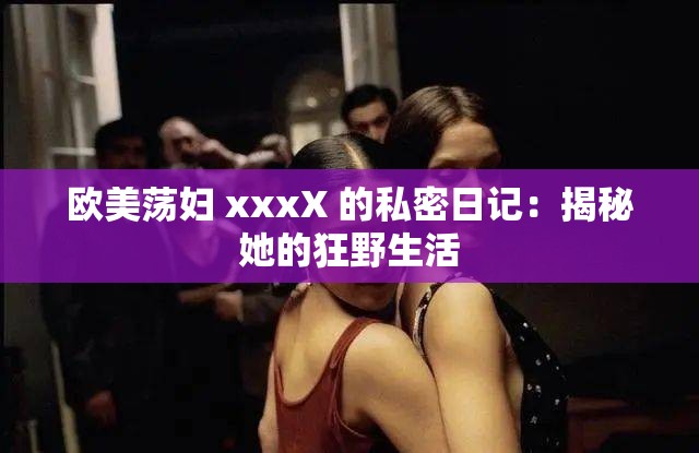 欧美荡妇 xxxX 的私密日记：揭秘她的狂野生活