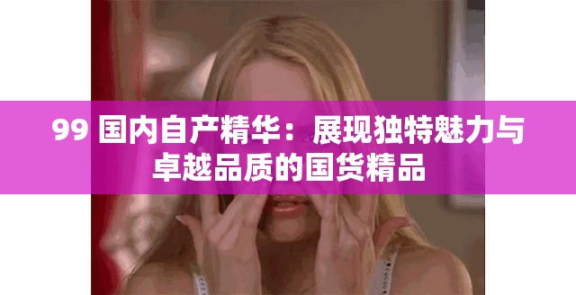 99 国内自产精华：展现独特魅力与卓越品质的国货精品
