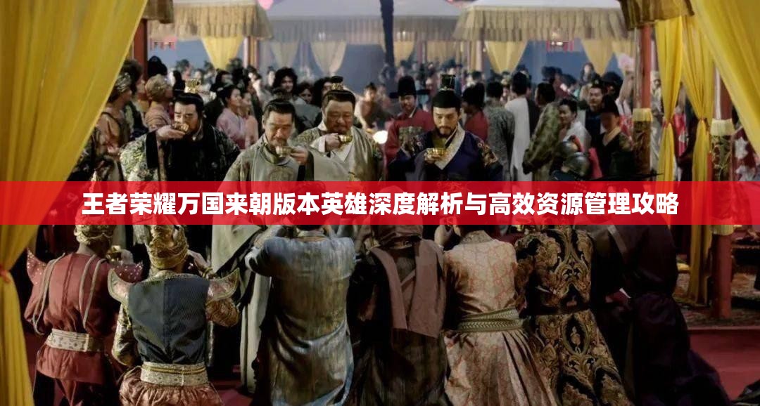 王者荣耀万国来朝版本英雄深度解析与高效资源管理攻略