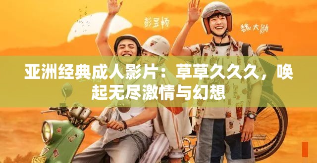 亚洲经典成人影片：草草久久久，唤起无尽激情与幻想