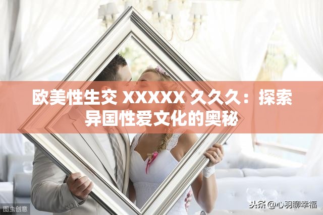 欧美性生交 XXXXX 久久久：探索异国性爱文化的奥秘
